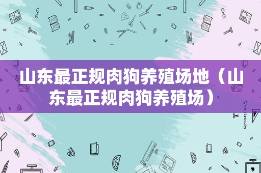 山东最正规肉狗养殖场地（山东最正规肉狗养殖场）