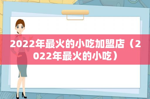 2022年最火的小吃加盟店（2022年最火的小吃）