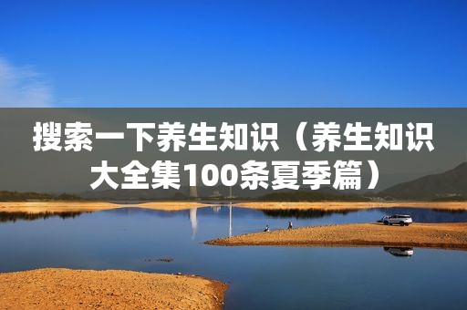 搜索一下养生知识（养生知识大全集100条夏季篇）