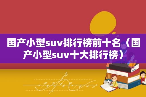 国产小型suv排行榜前十名（国产小型suv十大排行榜）