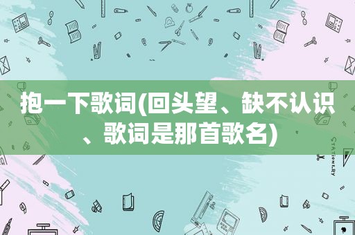 抱一下歌词(回头望、缺不认识、歌词是那首歌名)