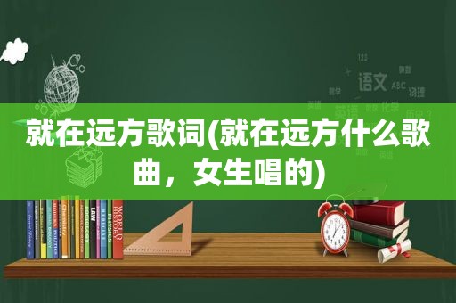 就在远方歌词(就在远方什么歌曲，女生唱的)