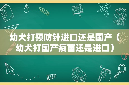 幼犬打预防针进口还是国产（幼犬打国产疫苗还是进口）