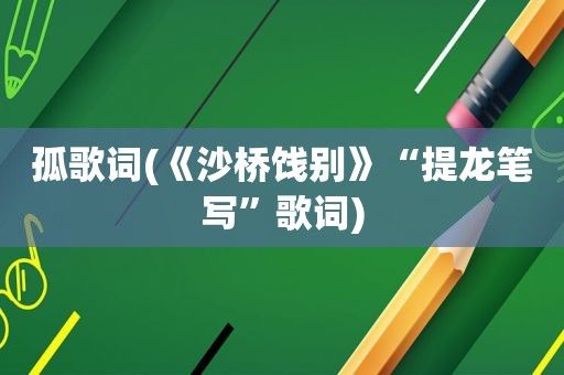 孤歌词(《沙桥饯别》“提龙笔写”歌词)