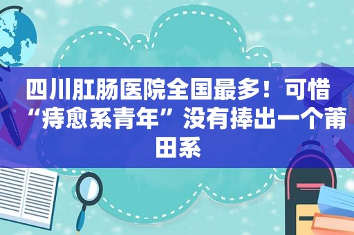 四川肛肠医院全国最多！可惜“痔愈系青年”没有捧出一个莆田系