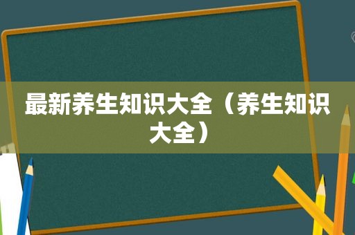 最新养生知识大全（养生知识大全）