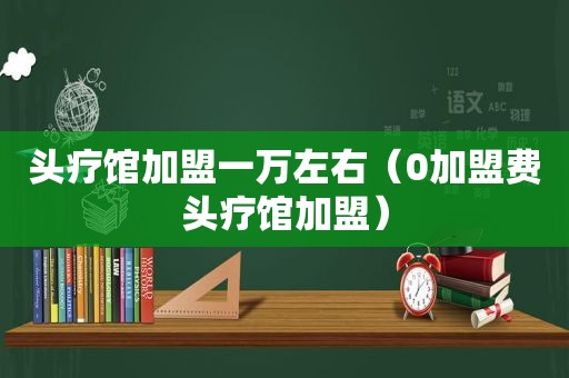 头疗馆加盟一万左右（0加盟费头疗馆加盟）