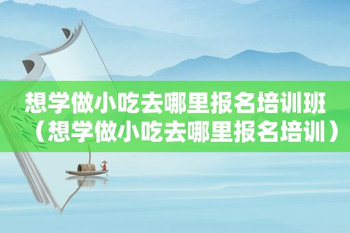 想学做小吃去哪里报名培训班（想学做小吃去哪里报名培训）