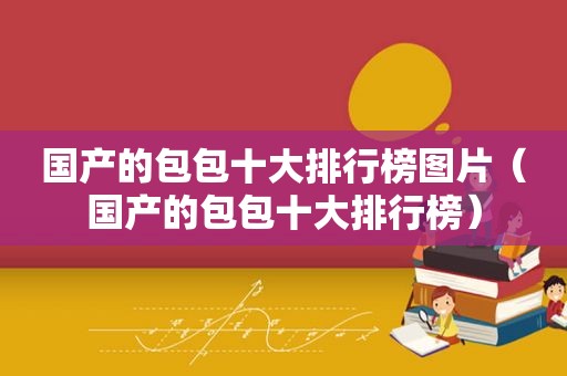 国产的包包十大排行榜图片（国产的包包十大排行榜）