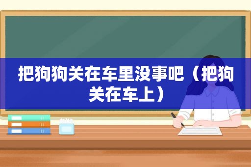 把狗狗关在车里没事吧（把狗关在车上）