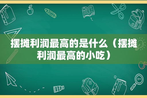 摆摊利润最高的是什么（摆摊利润最高的小吃）