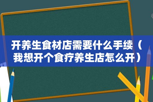 开养生食材店需要什么手续（我想开个食疗养生店怎么开）