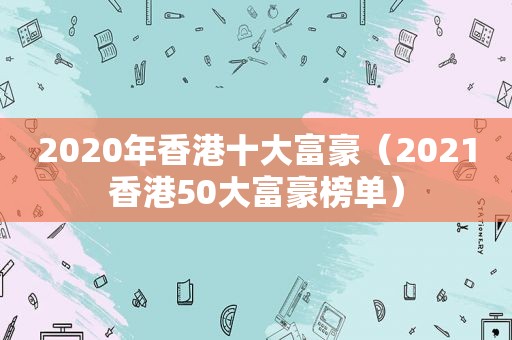 2020年香港十大富豪（2021香港50大富豪榜单）