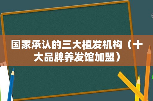 国家承认的三大植发机构（十大品牌养发馆加盟）