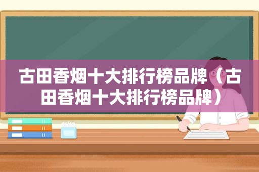 古田香烟十大排行榜品牌（古田香烟十大排行榜品牌）