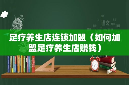 足疗养生店连锁加盟（如何加盟足疗养生店赚钱）