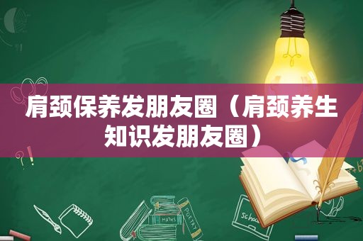 肩颈保养发朋友圈（肩颈养生知识发朋友圈）