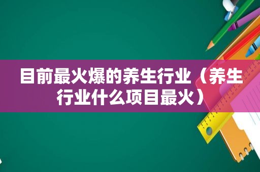 目前最火爆的养生行业（养生行业什么项目最火）