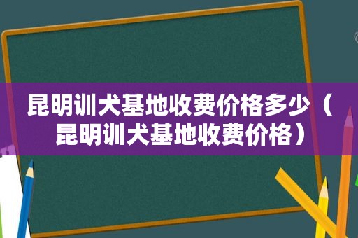 昆明训犬基地收费价格多少（昆明训犬基地收费价格）