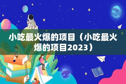 小吃最火爆的项目（小吃最火爆的项目2023）