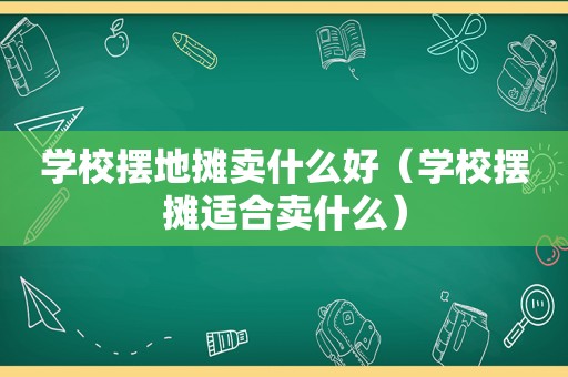 学校摆地摊卖什么好（学校摆摊适合卖什么）