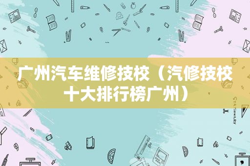 广州汽车维修技校（汽修技校十大排行榜广州）