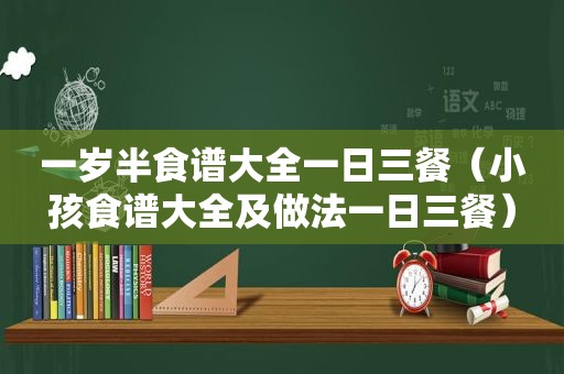 一岁半食谱大全一日三餐（小孩食谱大全及做法一日三餐）