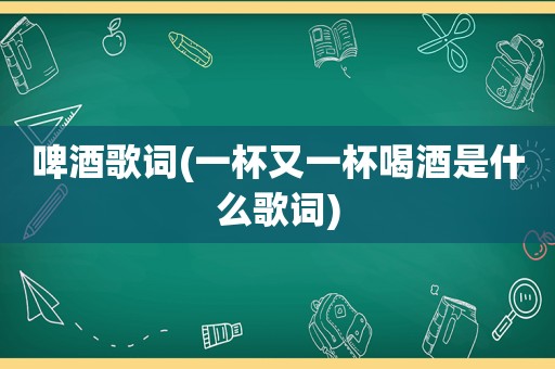 啤酒歌词(一杯又一杯喝酒是什么歌词)