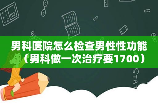 男科医院怎么检查男性性功能（男科做一次治疗要1700）