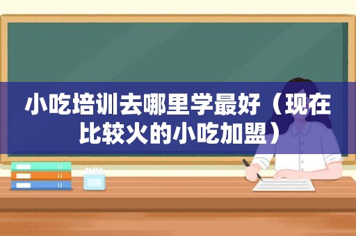 小吃培训去哪里学最好（现在比较火的小吃加盟）