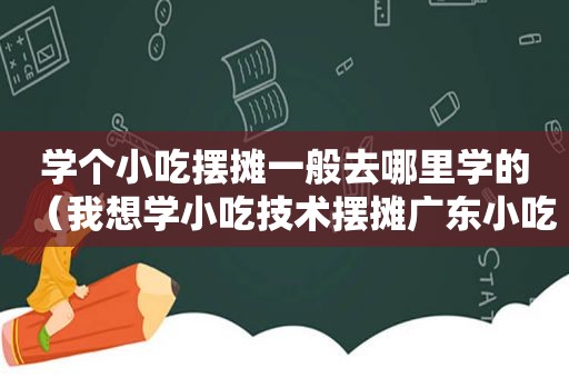 学个小吃摆摊一般去哪里学的（我想学小吃技术摆摊广东小吃）