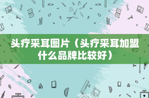 头疗采耳图片（头疗采耳加盟什么品牌比较好）