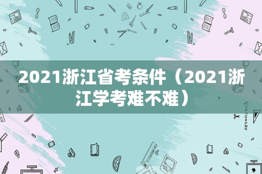 2021浙江省考条件（2021浙江学考难不难）