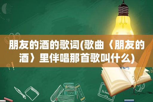 朋友的酒的歌词(歌曲〈朋友的酒〉里伴唱那首歌叫什么)