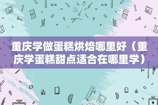 重庆学做蛋糕烘焙哪里好（重庆学蛋糕甜点适合在哪里学）