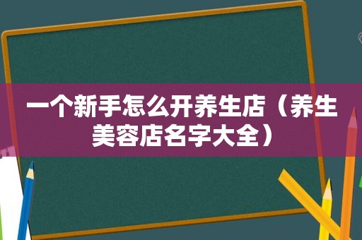 一个新手怎么开养生店（养生美容店名字大全）