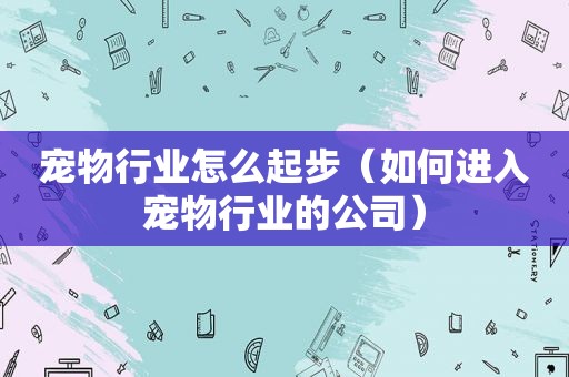 宠物行业怎么起步（如何进入宠物行业的公司）