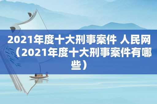 2021年度十大刑事案件 人民网（2021年度十大刑事案件有哪些）