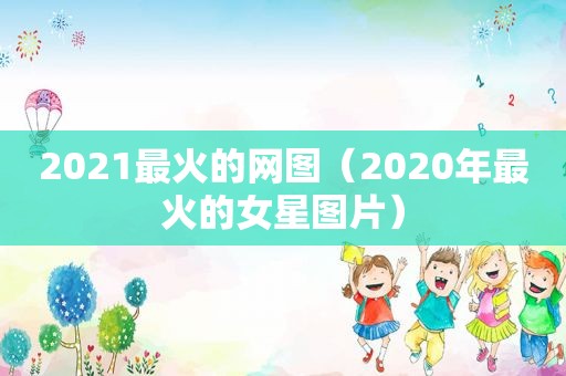 2021最火的网图（2020年最火的女星图片）