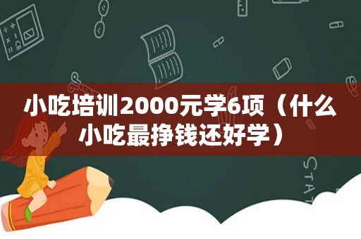 小吃培训2000元学6项（什么小吃最挣钱还好学）