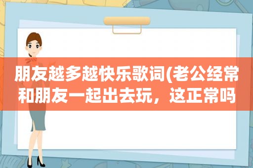 朋友越多越快乐歌词(老公经常和朋友一起出去玩，这正常吗)