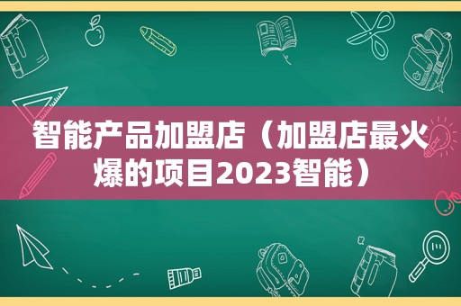 智能产品加盟店（加盟店最火爆的项目2023智能）