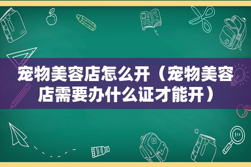 宠物美容店怎么开（宠物美容店需要办什么证才能开）