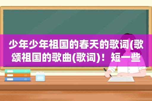 少年少年祖国的春天的歌词(歌颂祖国的歌曲(歌词)！短一些！急啊)