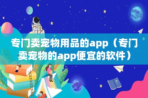 专门卖宠物用品的app（专门卖宠物的app便宜的软件）