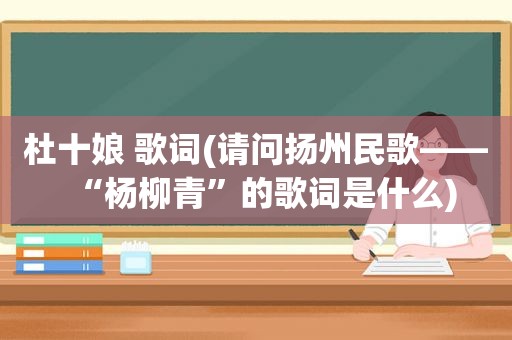 杜十娘 歌词(请问扬州民歌——“杨柳青”的歌词是什么)