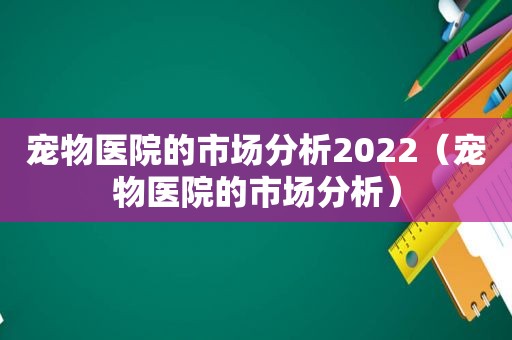 宠物医院的市场分析2022（宠物医院的市场分析）