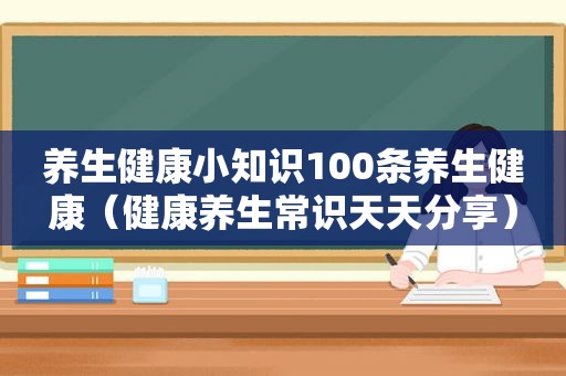 养生健康小知识100条养生健康（健康养生常识天天分享）