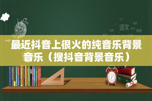 最近抖音上很火的纯音乐背景音乐（搜抖音背景音乐）