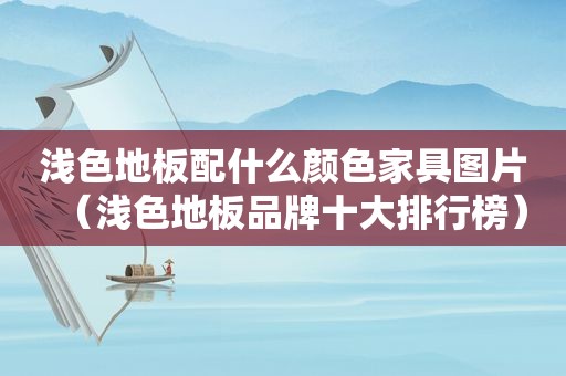 浅色地板配什么颜色家具图片（浅色地板品牌十大排行榜）